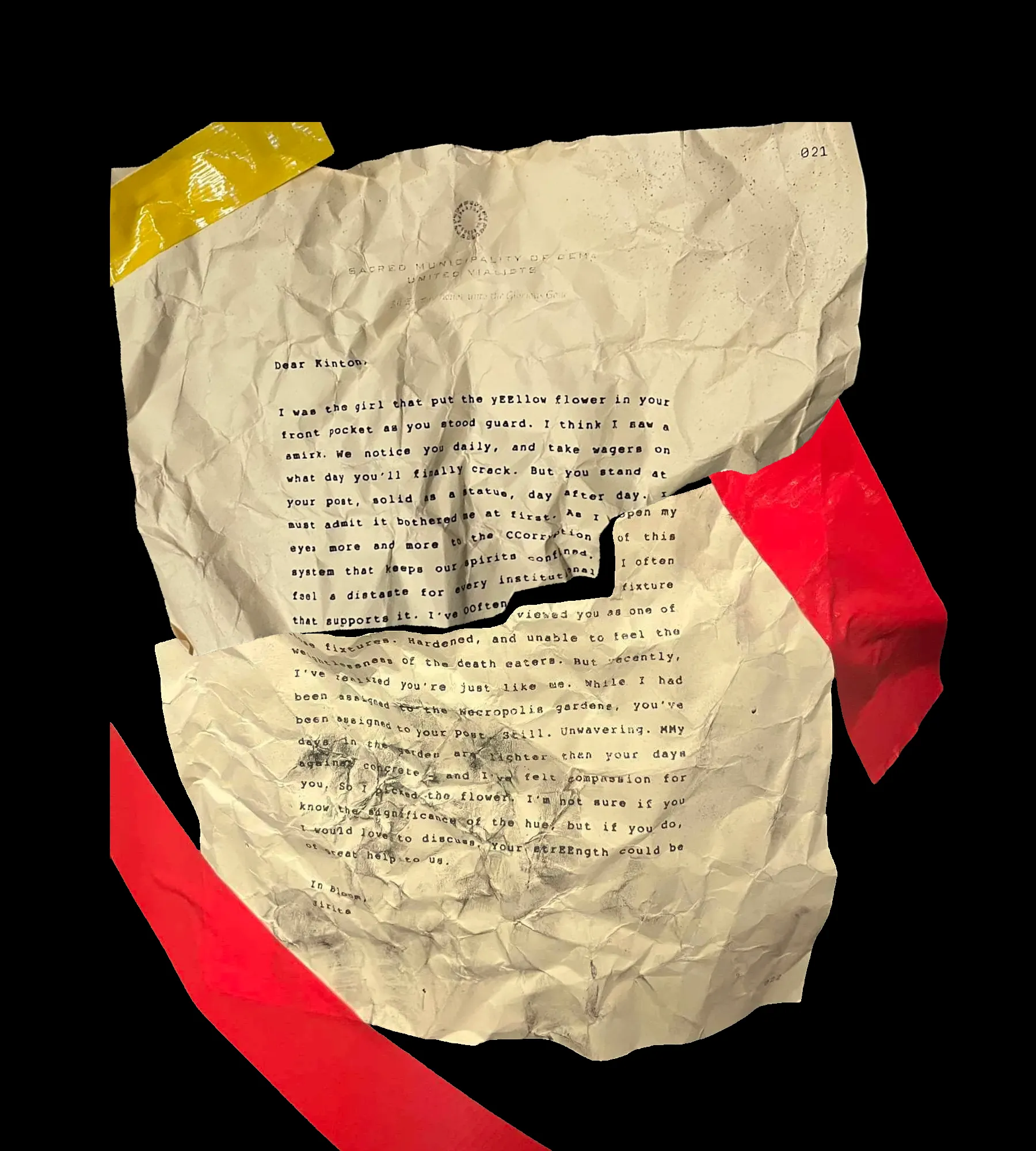 Dear Kinton,

I was the girl that put the yEEllow flower in your front pocket as you stood guard. I think I saw a smirk. We notice you daily, and take wagers on what day you'll finally crack. But you stand at your post, solid as a statue, day after day. I must admit it bothered me at first. As I open my eyes more and more to the CCorruption of this system that keeps our spirits confined. I often feel a distaste for every institutional fixture that supports it. I've OOften viewed you as one of these fixtures. Hardened, and unable to feel the weightlessness of the death eaters. But recently, I've realized you're just like me. While I had been assigned to the Necropolis gardens, you've been assigned to your post. Still. Unwavering. MMy days in the garden are lighter than your days against concrete -- and I've felt compassion for you. So I picked the flower. I'm not sure if you know the significance of the hue, but if you do, I would love to discuss. Your strEEngth could be of great help to us.

In Bloom,
Jirita