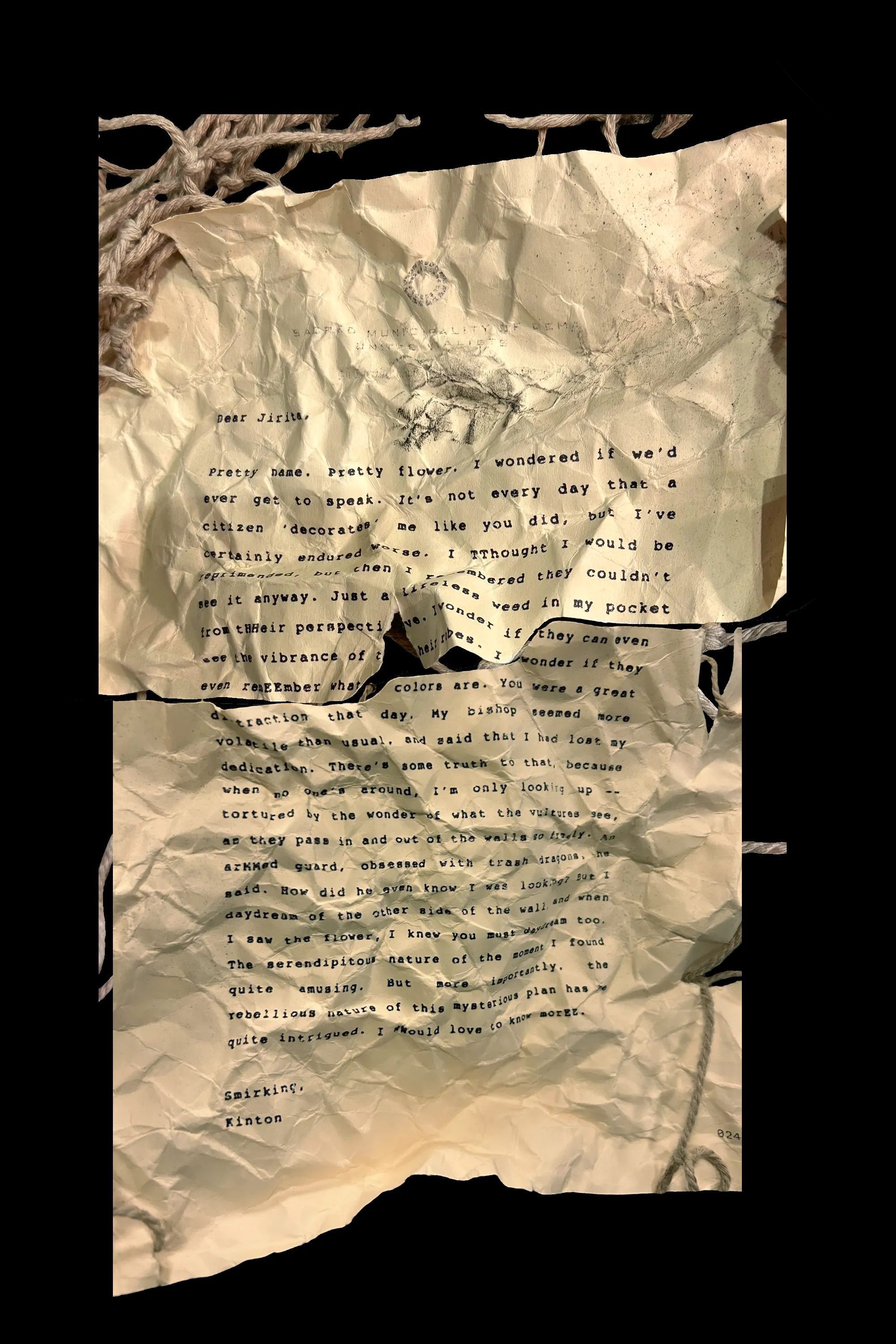 Dear Jirita,

Pretty name. Pretty flower. I wondered if we'd ever get to speak. It's not every day that a citizen 'decorates' me like you did, but I've certainly endured worse. I TThought I would be reprimanded, but then I rememebered they couldn't see it anyway. Jusr a lifeless weed in my pocket from tHHeir perspective. I wonder if they can even see the vibrance of their robes. I wonder if they even remEEmber what colors are. You were a great distraction that day. My bishop seemed more volatile than usual, and said that I had lost my dedication. There's some truth to that, because when no one's around, I'm only looking up -- tortured by the wonder of what the vultures see, as they pass in and out of the walls so freely. An arMMed guard, obsessed with trash dragons, he said. How did he even know I was looking? But I daydream of the other side of the wall, and when I saw the flower, I knew you must daydream too. The serendipitous nature of the moment I found quite amusing. But more importantly, the rebellious nature of this mysterious plan has me quite intrigured. I WWould love to know morEE.

Smirking,
Kinton